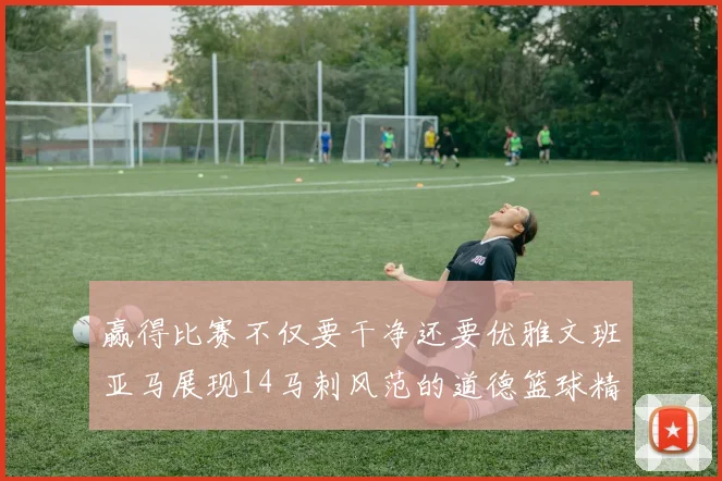 赢得比赛不仅要干净还要优雅文班亚马展现14马刺风范的道德篮球精神