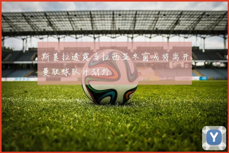 斯基拉透露马拉西亚冬窗或将离开曼联球队计划外