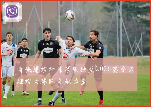 奇诚庸续约浦项制铁至2026赛季末继续为球队贡献力量