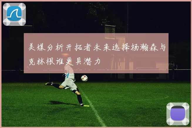美媒分析开拓者未来选择杨瀚森与克林根谁更具潜力