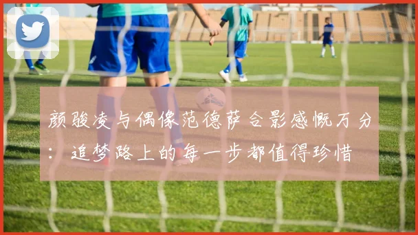 颜骏凌与偶像范德萨合影感慨万分：追梦路上的每一步都值得珍惜