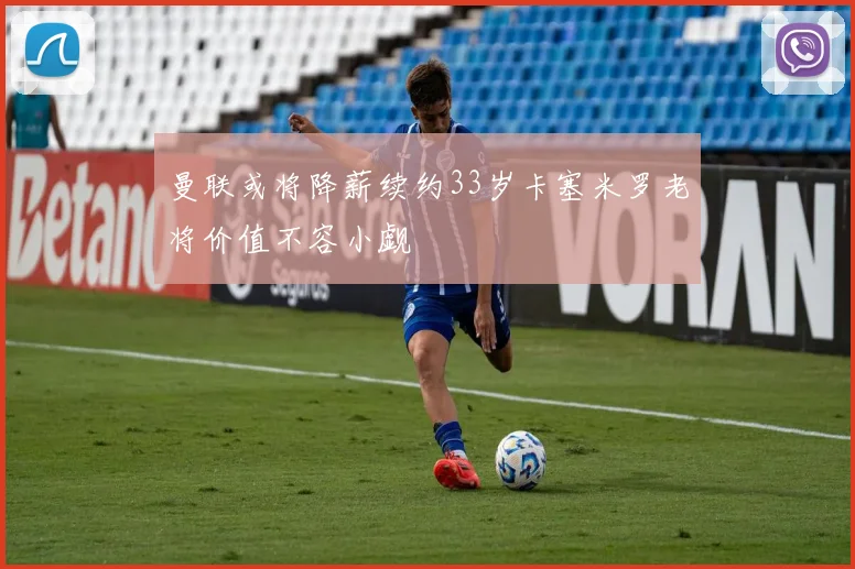 曼联或将降薪续约33岁卡塞米罗老将价值不容小觑