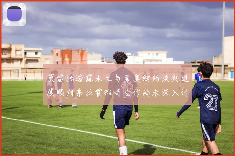 莫雷托透露米兰与莱奥续约谈判进展顺利弗拉霍维奇合作尚未深入讨论