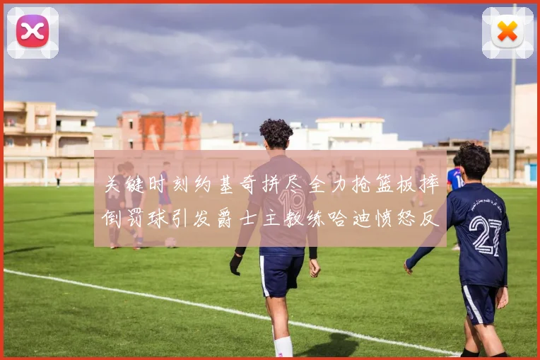 关键时刻约基奇拼尽全力抢篮板摔倒罚球引发爵士主教练哈迪愤怒反应