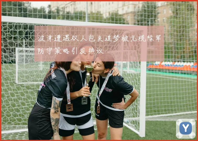 波津遭遇双人包夹追梦被无视绿军防守策略引发热议