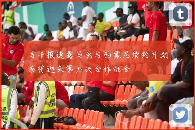马卡报透露马竞与西蒙尼续约计划或将迎来第九次合作机会