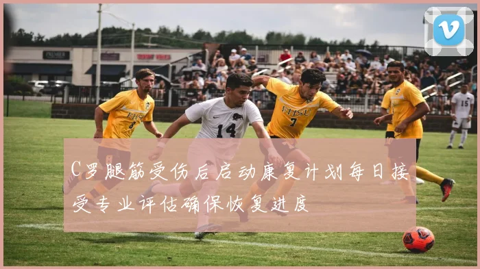 C罗腿筋受伤后启动康复计划每日接受专业评估确保恢复进度