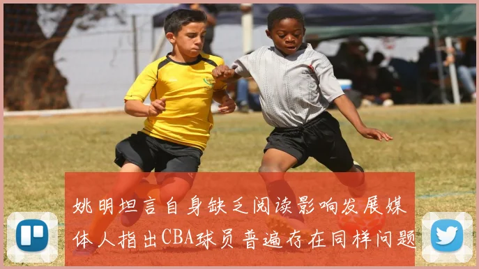 姚明坦言自身缺乏阅读影响发展媒体人指出CBA球员普遍存在同样问题