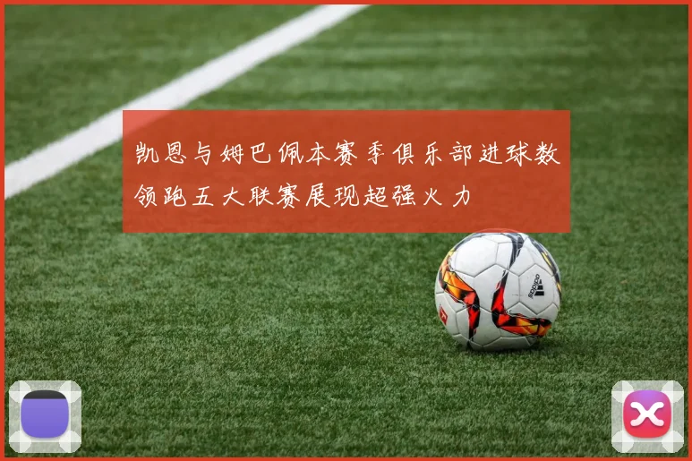 凯恩与姆巴佩本赛季俱乐部进球数领跑五大联赛展现超强火力