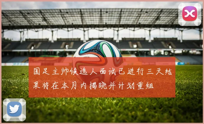 国足主帅候选人面试已进行三天结果将在本月内揭晓并计划重组