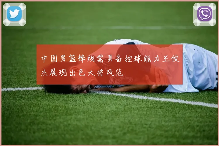 中国男篮锋线需具备控球能力王俊杰展现出色大将风范