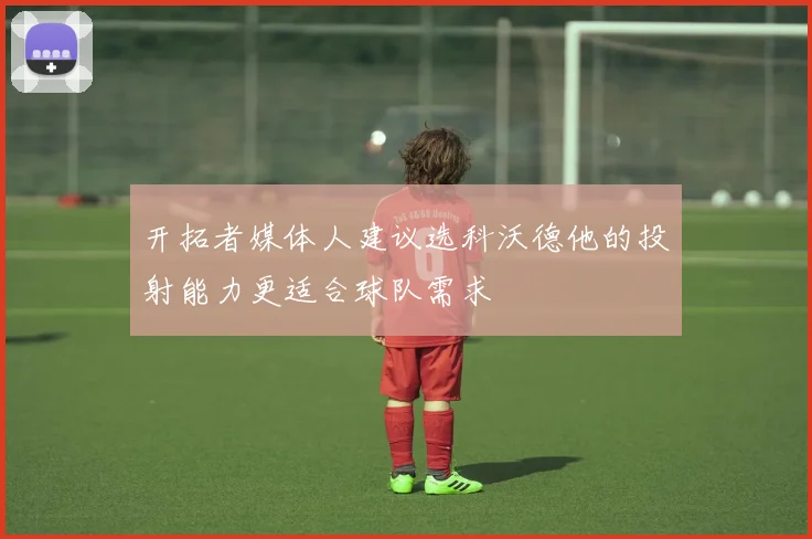 开拓者媒体人建议选科沃德他的投射能力更适合球队需求