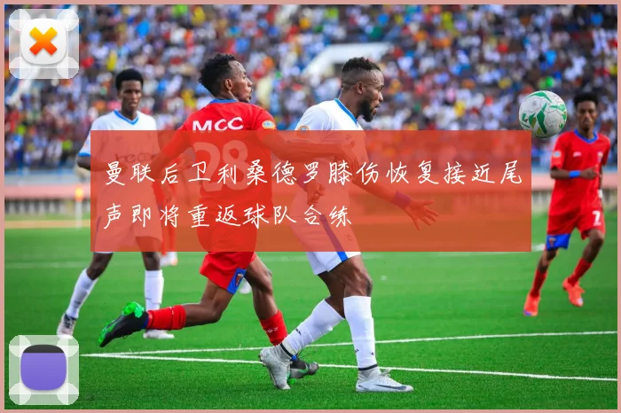 曼联后卫利桑德罗膝伤恢复接近尾声即将重返球队合练