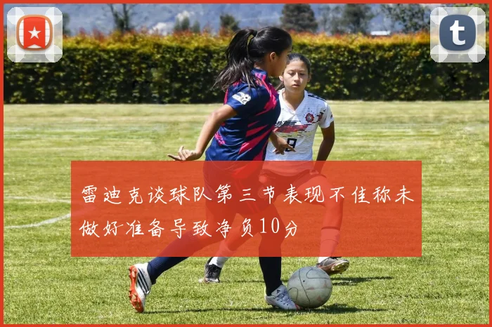 雷迪克谈球队第三节表现不佳称未做好准备导致净负10分