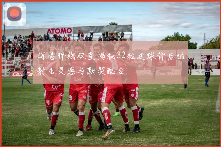 海港锋线双星揭秘32粒进球背后的射击灵感与默契配合