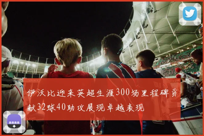 伊沃比迎来英超生涯300场里程碑贡献32球40助攻展现卓越表现