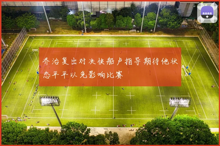 乔治复出对决快船卢指导期待他状态平平以免影响比赛