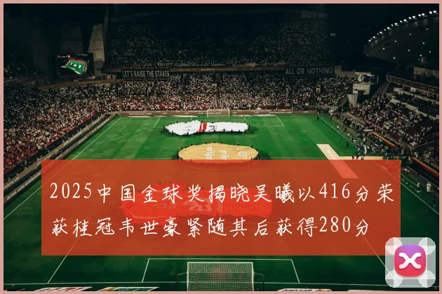 2025中国金球奖揭晓吴曦以416分荣获桂冠韦世豪紧随其后获得280分