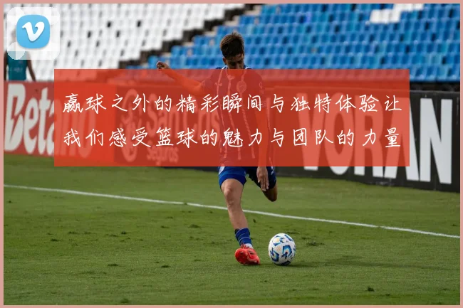 赢球之外的精彩瞬间与独特体验让我们感受篮球的魅力与团队的力量