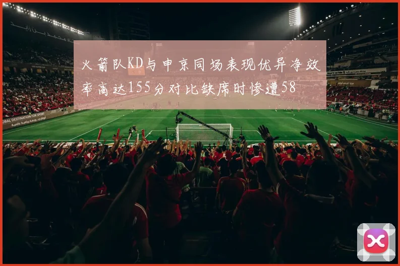 火箭队KD与申京同场表现优异净效率高达155分对比缺席时惨遭58