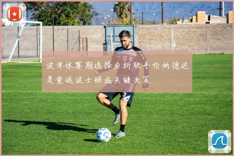 波津休赛期选择分析联手伦纳德还是重返波士顿成关键决策
