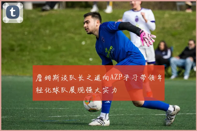 詹姆斯谈队长之道向AZP学习带领年轻化球队展现强大实力