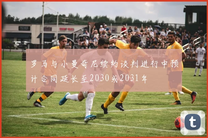 罗马与小曼奇尼续约谈判进行中预计合同延长至2030或2031年