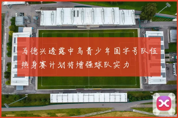 马德兴透露中乌青少年国字号队伍热身赛计划将增强球队实力