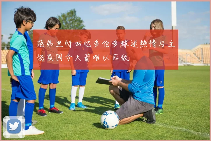 范弗里特回忆多伦多球迷热情与主场氛围令火箭难以匹敌