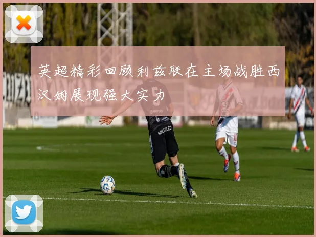 英超精彩回顾利兹联在主场战胜西汉姆展现强大实力